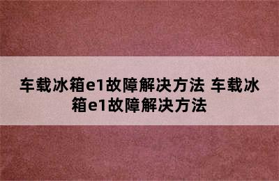 车载冰箱e1故障解决方法 车载冰箱e1故障解决方法